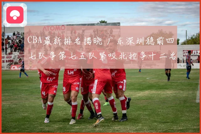 CBA最新排名揭晓 广东深圳稳前四七队争第七五队紧咬北控争十二名