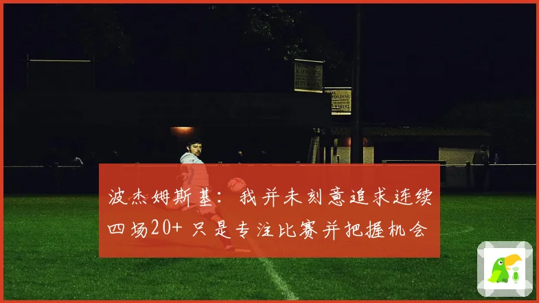 波杰姆斯基：我并未刻意追求连续四场20+ 只是专注比赛并把握机会