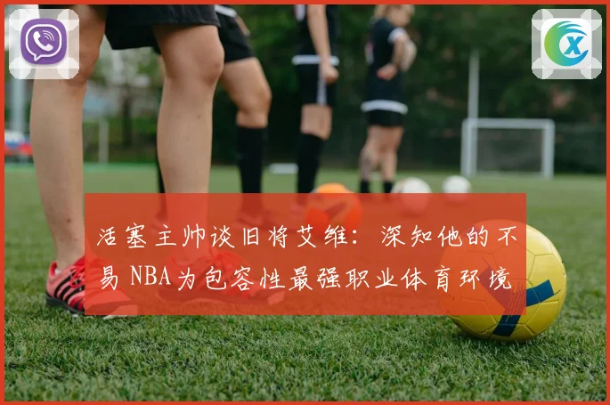活塞主帅谈旧将艾维：深知他的不易 NBA为包容性最强职业体育环境之一