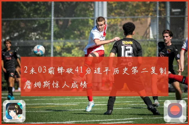 2米03前锋砍41分追平历史第二复制詹姆斯惊人成绩