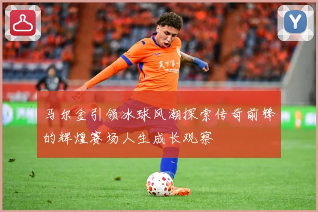 马尔金引领冰球风潮探索传奇前锋的辉煌赛场人生成长观察