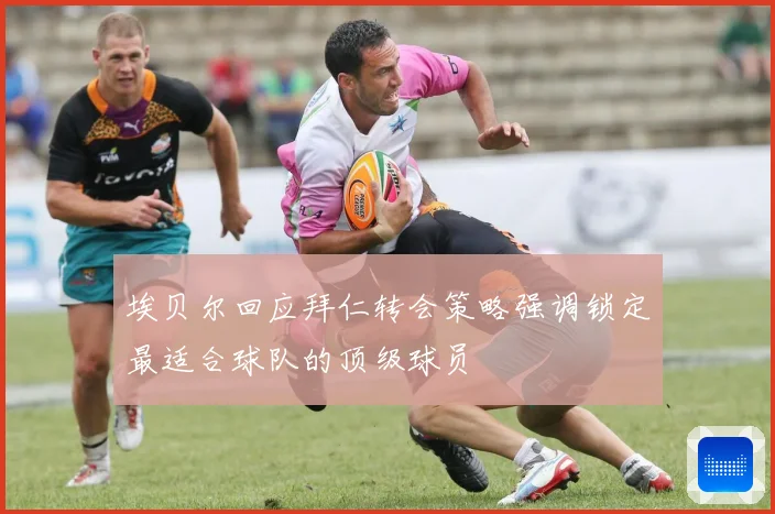 埃贝尔回应拜仁转会策略强调锁定最适合球队的顶级球员