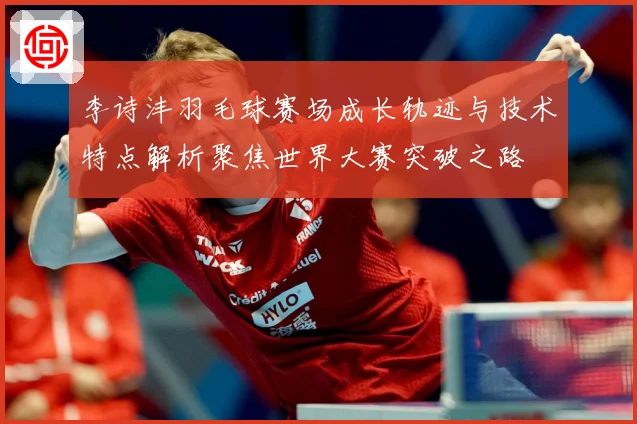 李诗沣羽毛球赛场成长轨迹与技术特点解析聚焦世界大赛突破之路