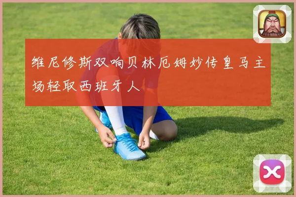 维尼修斯双响贝林厄姆妙传皇马主场轻取西班牙人