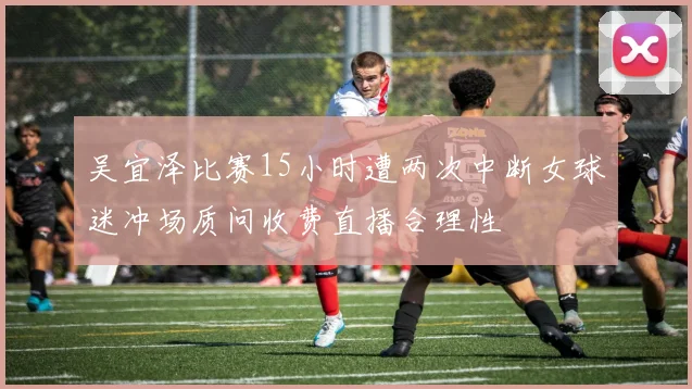 吴宜泽比赛15小时遭两次中断女球迷冲场质问收费直播合理性