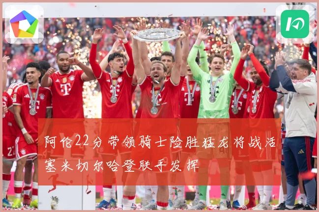 阿伦22分带领骑士险胜猛龙将战活塞米切尔哈登联手发挥