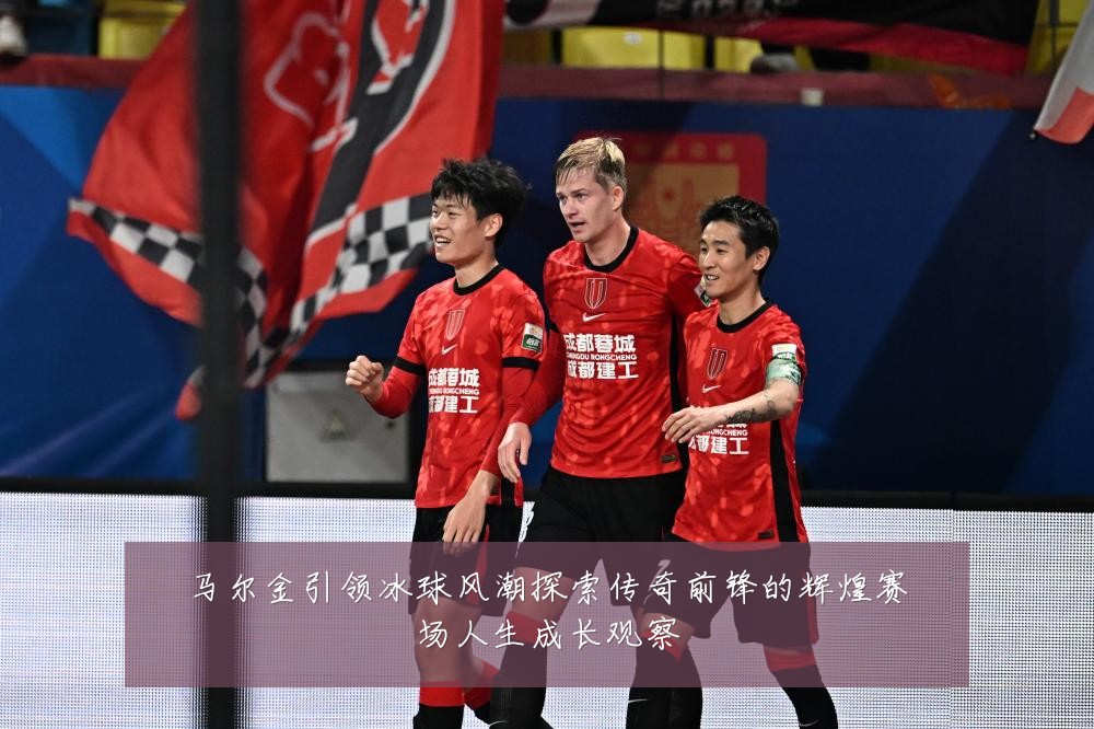 马尔金引领冰球风潮探索传奇前锋的辉煌赛场人生成长观察