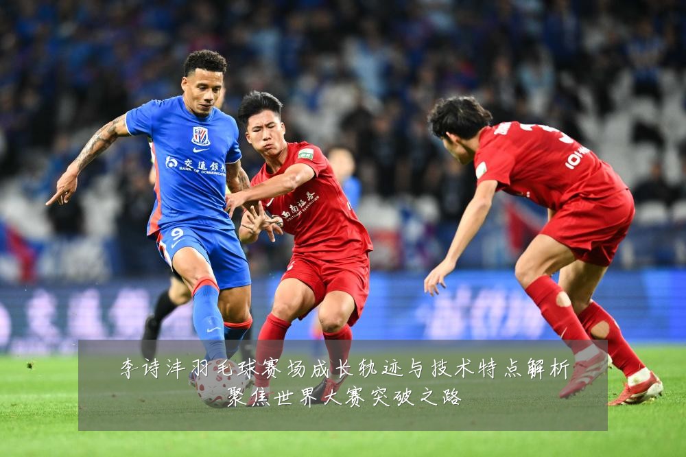 李诗沣羽毛球赛场成长轨迹与技术特点解析聚焦世界大赛突破之路